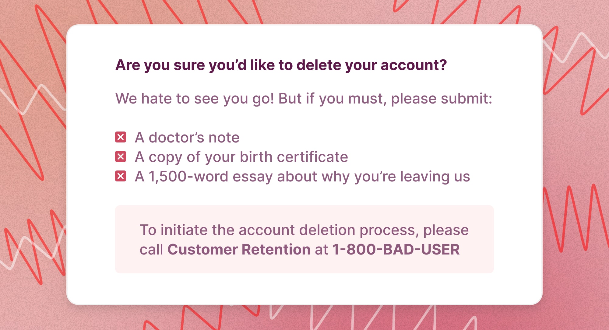 A bad example of UI that makes it hard for users' to delete their accounts, reading 'Are you sure you'd like to delete your account? We hate to see you go! But if you must, please submit: a doctor's note, a copy of your birth certificate, a 1,500 word essay about why you're leaving us'