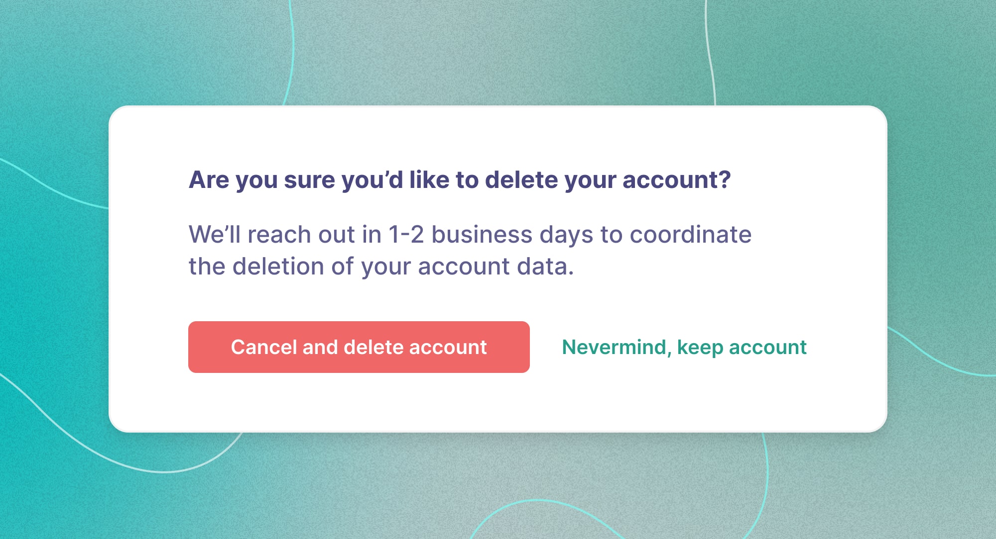 A good example of UI that shows clear steps in deleting one's account, reading 'Are you sure you'd like to delete your account? We'll reach out in 1-2 business days to coordinate the deletion of your account data